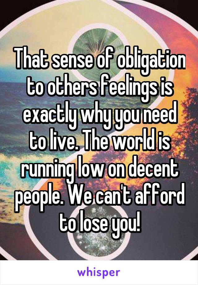 That sense of obligation to others feelings is exactly why you need to live. The world is running low on decent people. We can't afford to lose you!