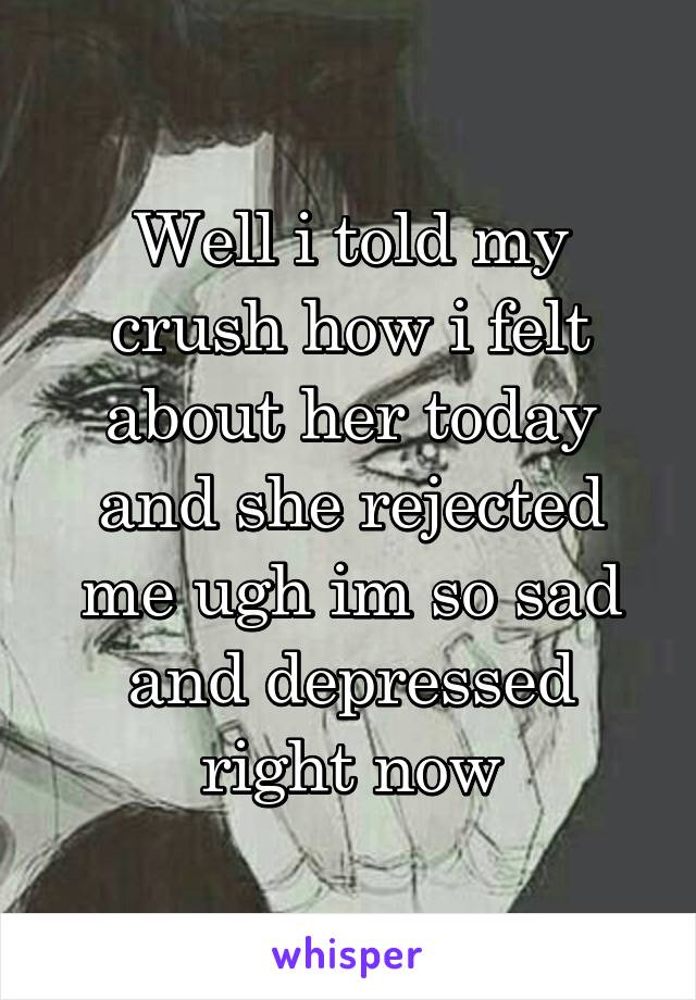 Well i told my crush how i felt about her today and she rejected me ugh im so sad and depressed right now