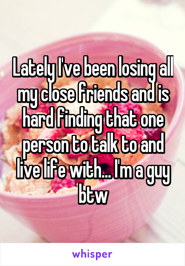 Lately I've been losing all my close friends and is hard finding that one person to talk to and live life with... I'm a guy btw