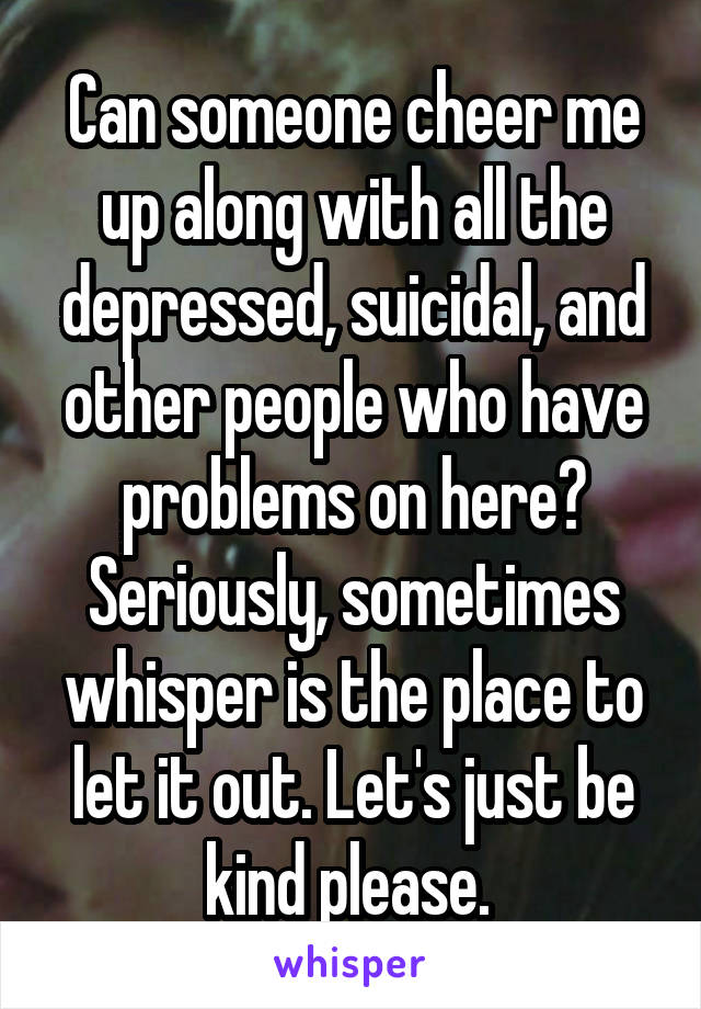 Can someone cheer me up along with all the depressed, suicidal, and other people who have problems on here? Seriously, sometimes whisper is the place to let it out. Let's just be kind please. 