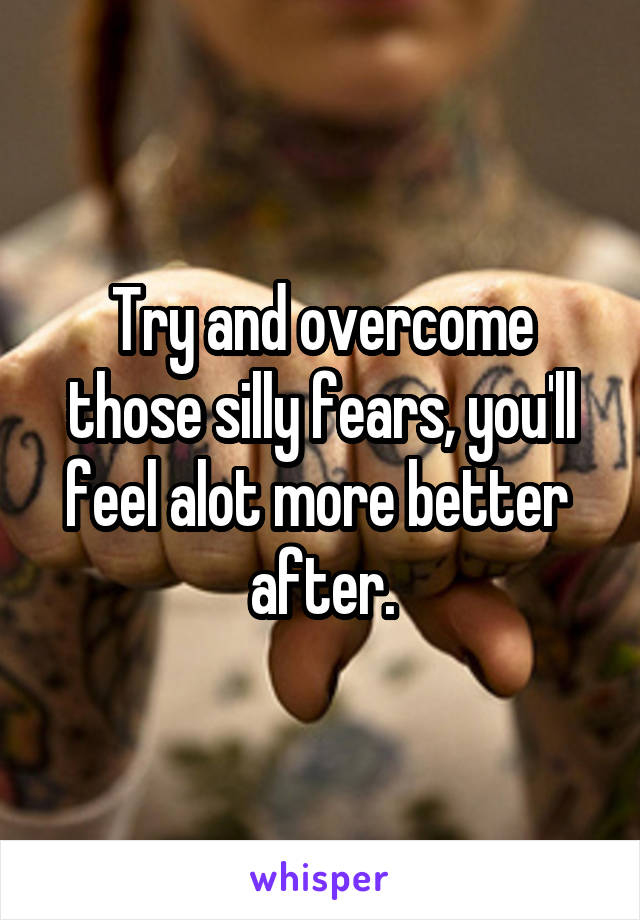 Try and overcome those silly fears, you'll feel alot more better  after.