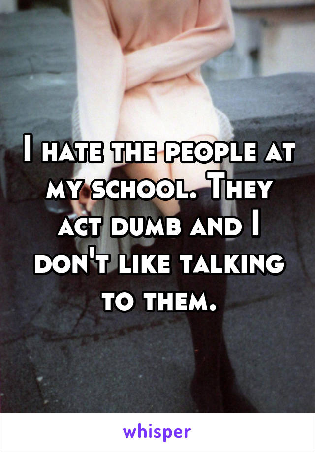 I hate the people at my school. They act dumb and I don't like talking to them.