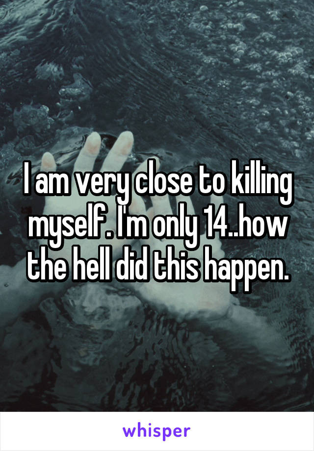 I am very close to killing myself. I'm only 14..how the hell did this happen.