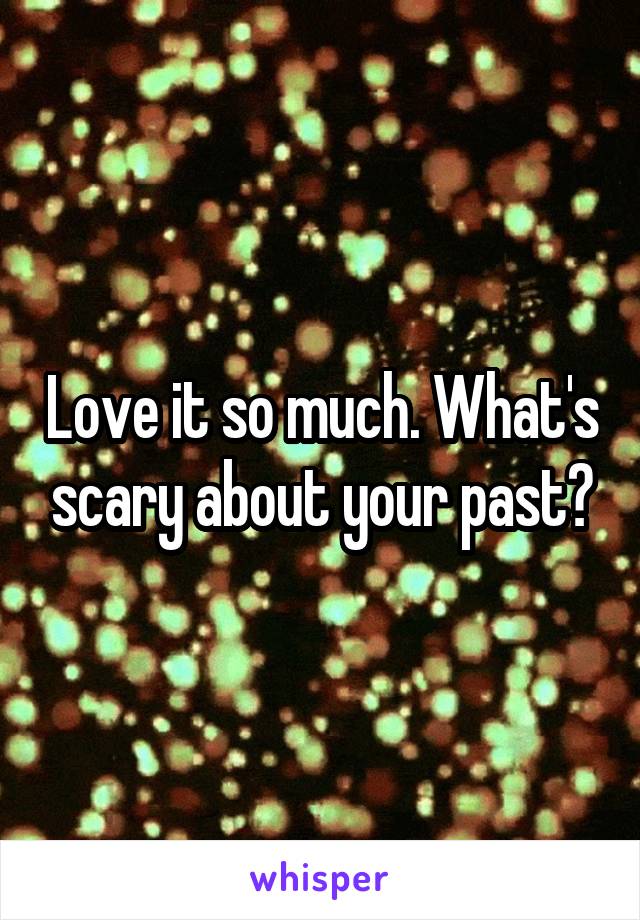 Love it so much. What's scary about your past?