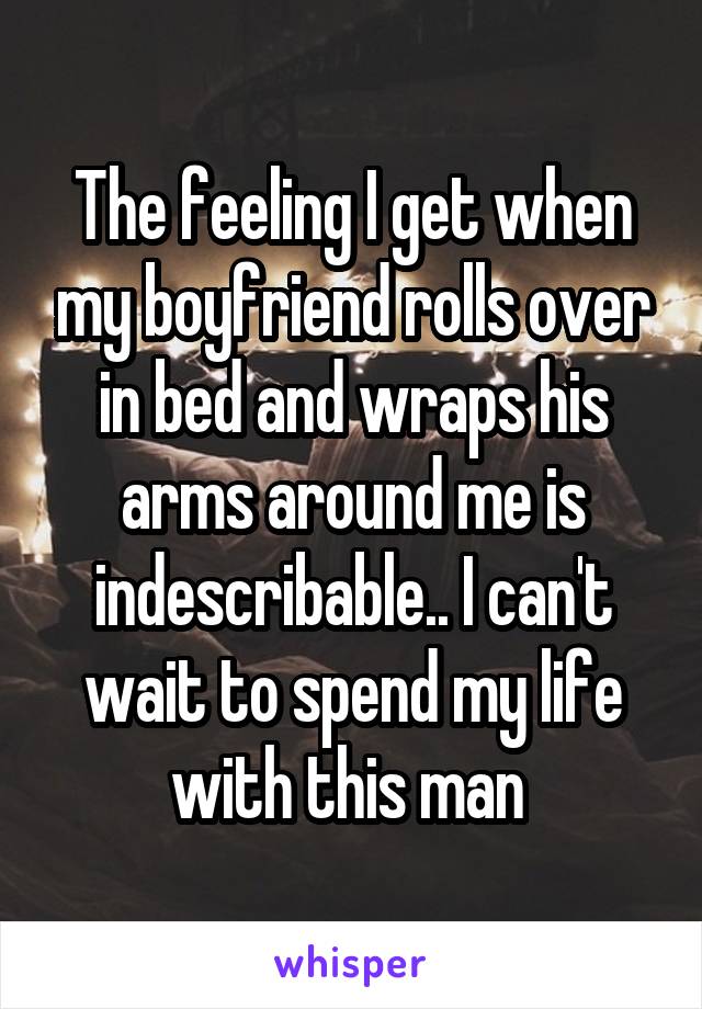 The feeling I get when my boyfriend rolls over in bed and wraps his arms around me is indescribable.. I can't wait to spend my life with this man 