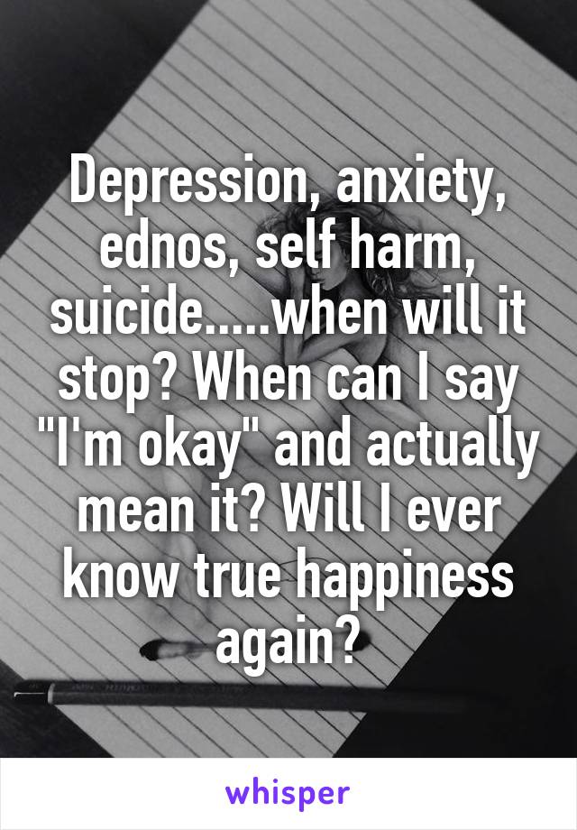 Depression, anxiety, ednos, self harm, suicide.....when will it stop? When can I say "I'm okay" and actually mean it? Will I ever know true happiness again?