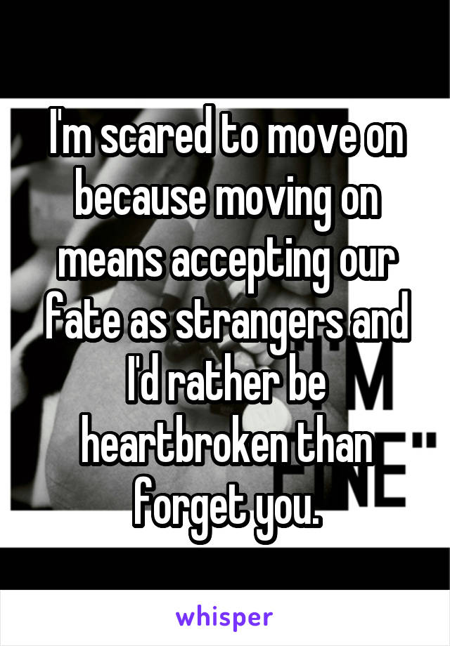 I'm scared to move on because moving on means accepting our fate as strangers and I'd rather be heartbroken than forget you.