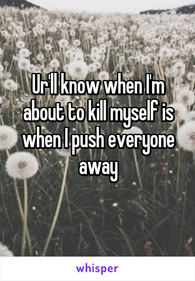 Ur'll know when I'm about to kill myself is when I push everyone away
