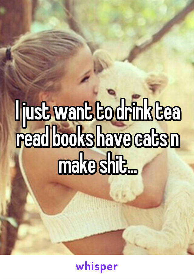 I just want to drink tea read books have cats n make shit...
