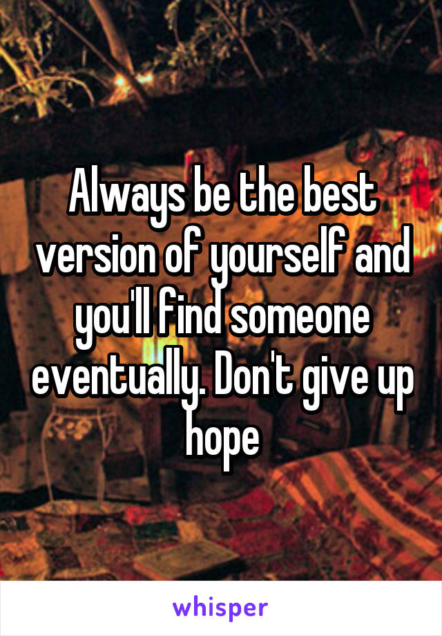 Always be the best version of yourself and you'll find someone eventually. Don't give up hope