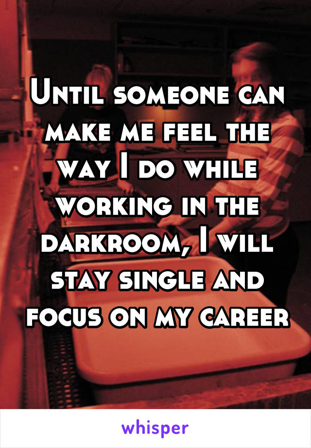Until someone can make me feel the way I do while working in the darkroom, I will stay single and focus on my career 
