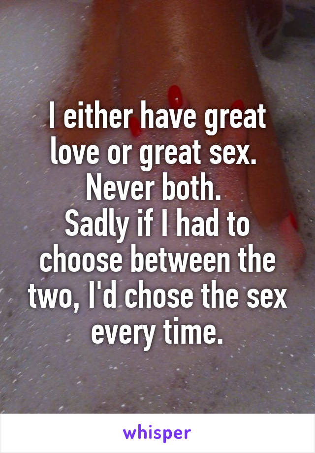 I either have great love or great sex. 
Never both. 
Sadly if I had to choose between the two, I'd chose the sex every time.