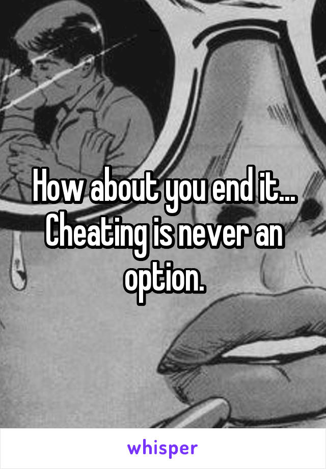 How about you end it... Cheating is never an option.