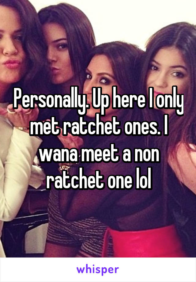 Personally. Up here I only met ratchet ones. I wana meet a non ratchet one lol