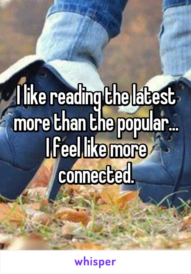 I like reading the latest more than the popular... I feel like more connected.
