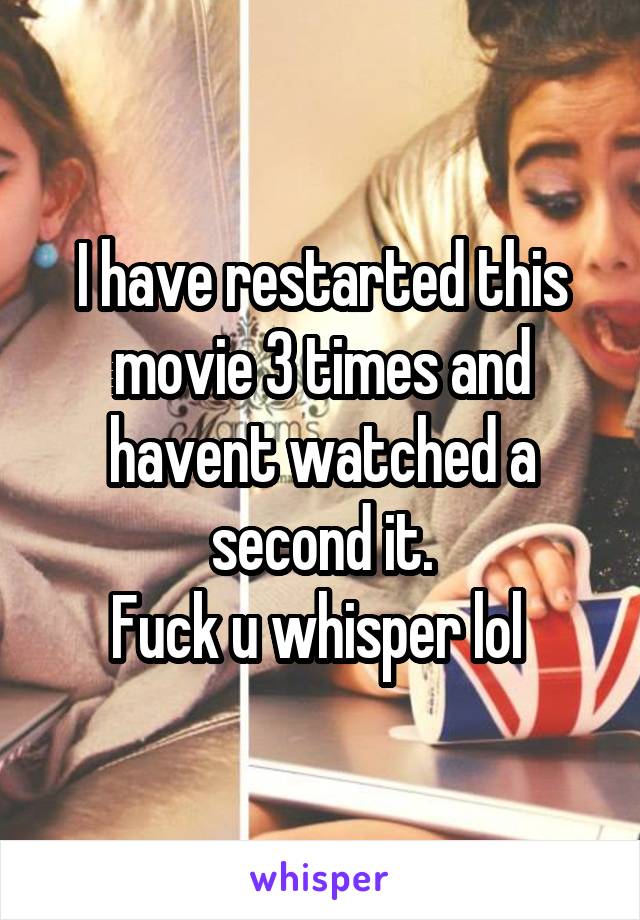I have restarted this movie 3 times and havent watched a second it.
Fuck u whisper lol 