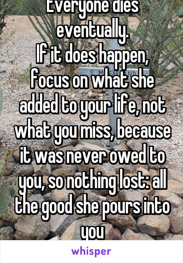 Everyone dies eventually.
If it does happen, focus on what she added to your life, not what you miss, because it was never owed to you, so nothing lost: all the good she pours into you
is gain.