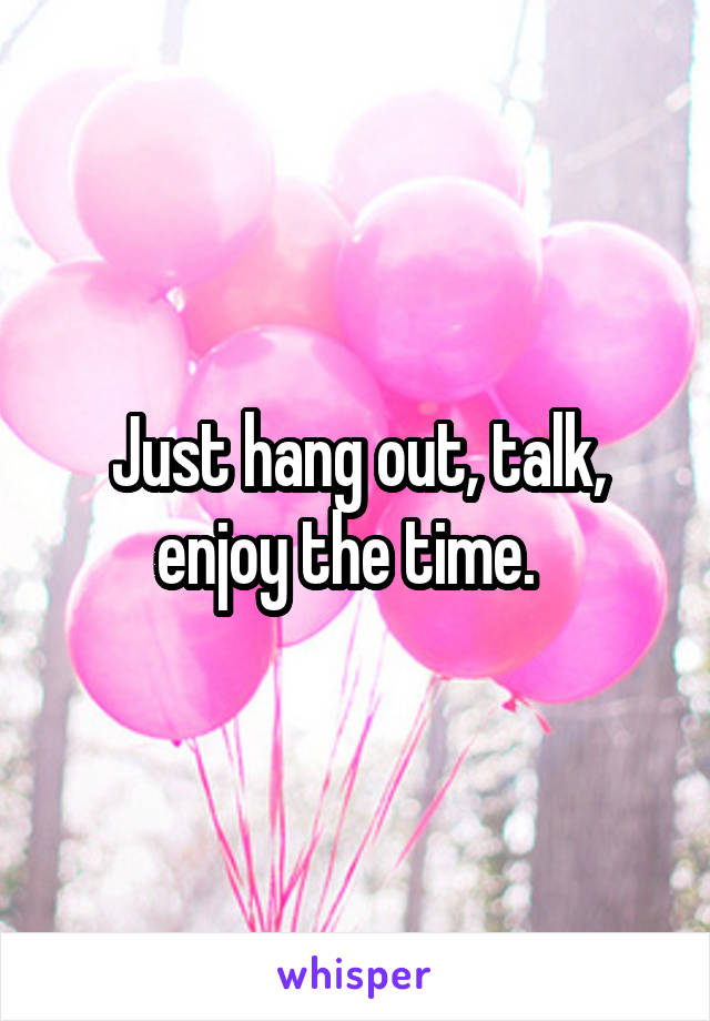 Just hang out, talk, enjoy the time.  