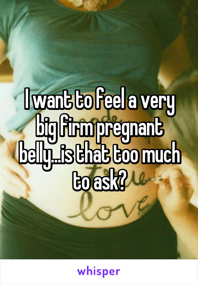 I want to feel a very big firm pregnant belly...is that too much to ask?