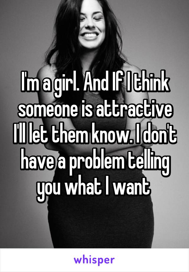 I'm a girl. And If I think someone is attractive I'll let them know. I don't have a problem telling you what I want 