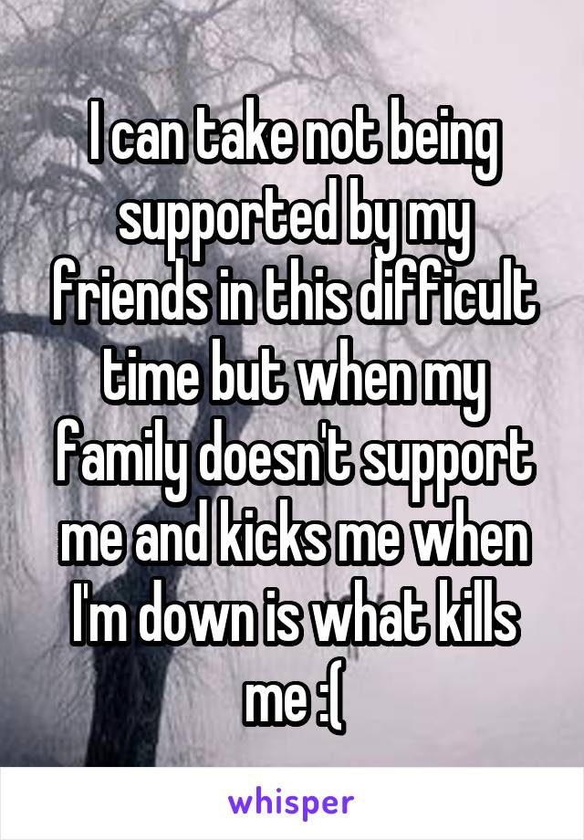 I can take not being supported by my friends in this difficult time but when my family doesn't support me and kicks me when I'm down is what kills me :(