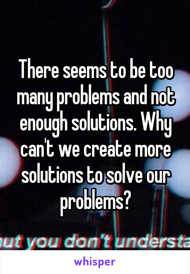 There seems to be too many problems and not enough solutions. Why can't we create more solutions to solve our problems?