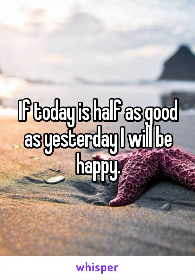 If today is half as good as yesterday I will be happy.