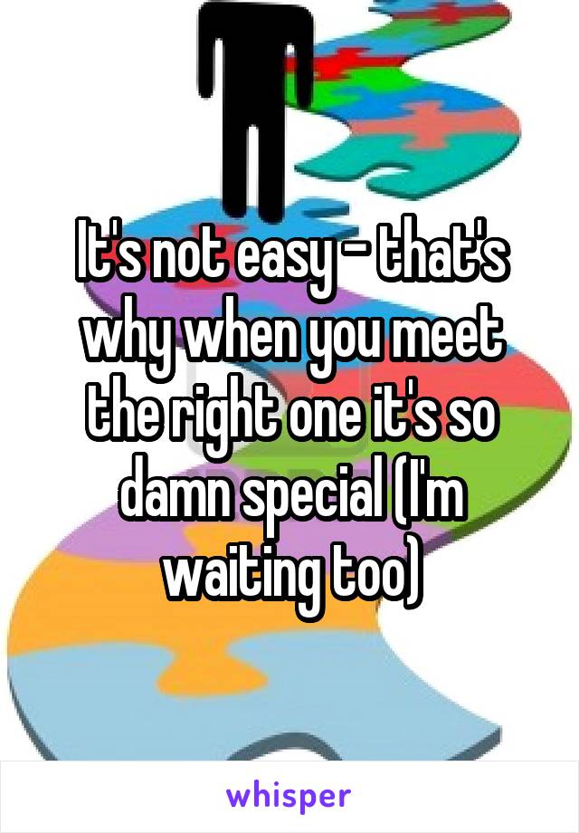 It's not easy - that's why when you meet the right one it's so damn special (I'm waiting too)
