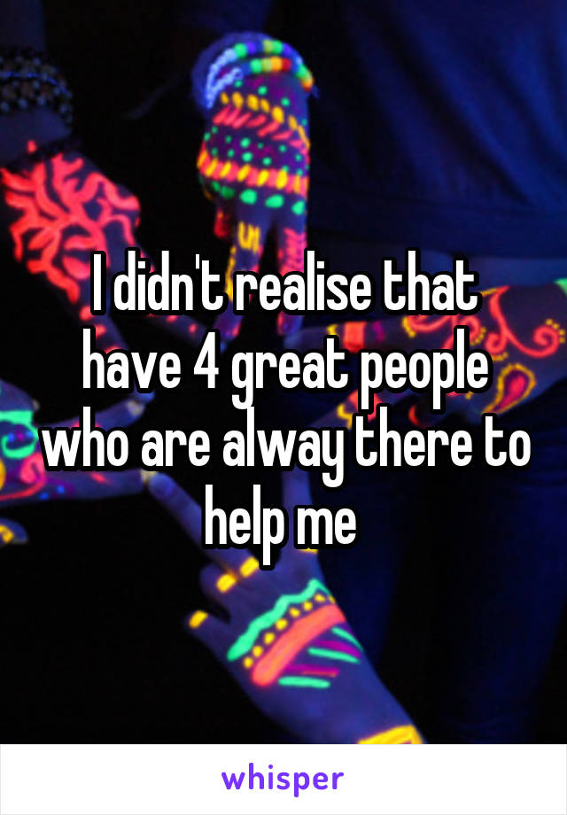 I didn't realise that have 4 great people who are alway there to help me 