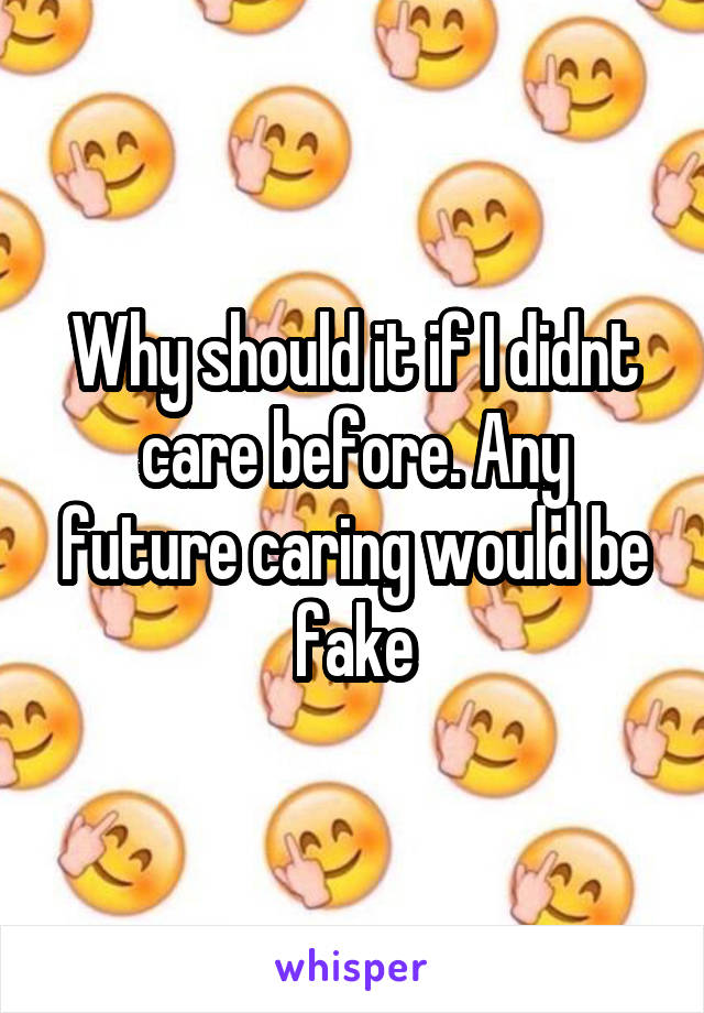 Why should it if I didnt care before. Any future caring would be fake