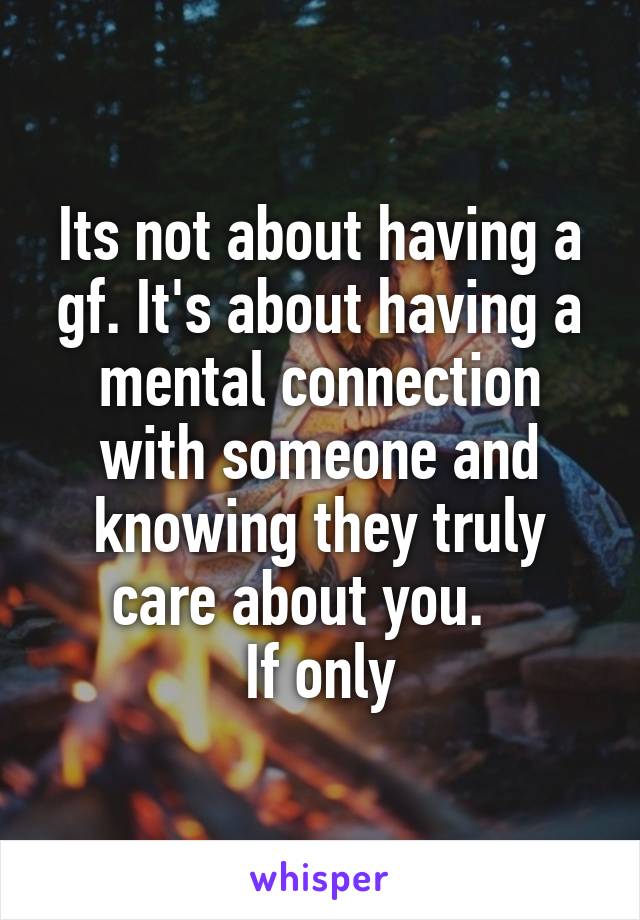 Its not about having a gf. It's about having a mental connection with someone and knowing they truly care about you.   
If only