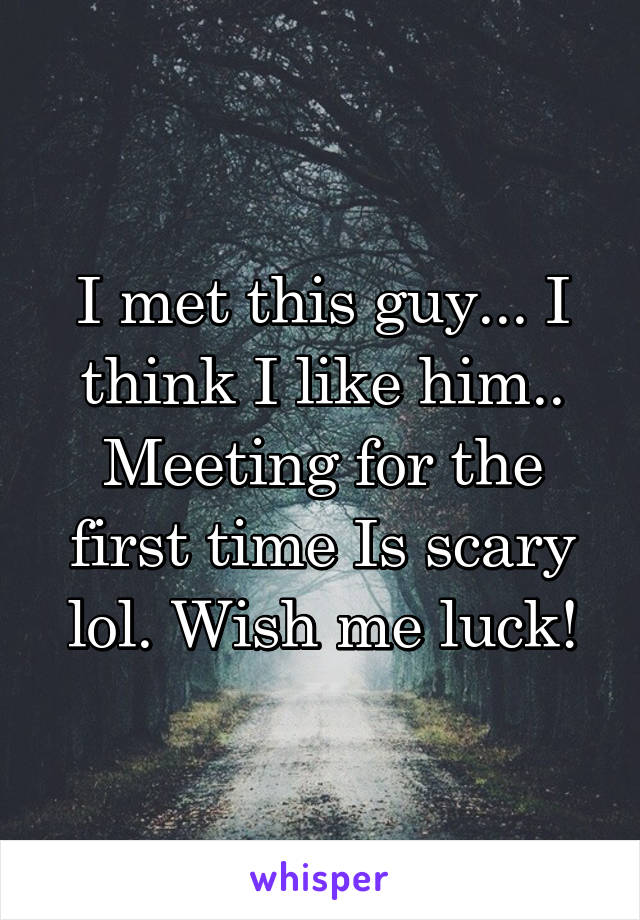 I met this guy... I think I like him.. Meeting for the first time Is scary lol. Wish me luck!