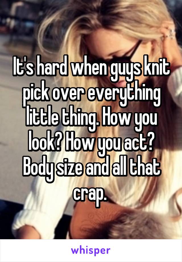 It's hard when guys knit pick over everything little thing. How you look? How you act? Body size and all that crap. 
