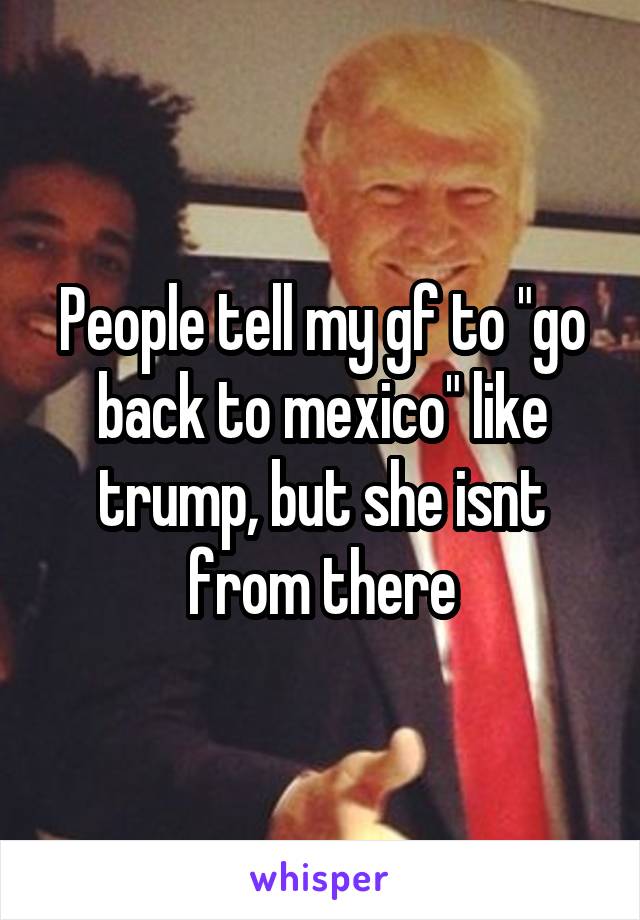 People tell my gf to "go back to mexico" like trump, but she isnt from there