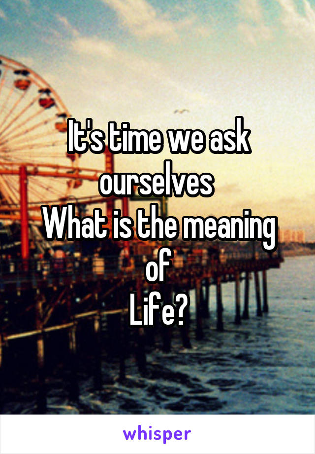 It's time we ask ourselves 
What is the meaning of
Life?