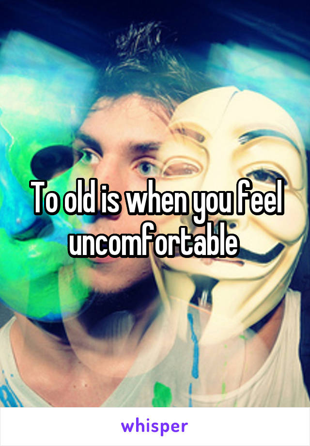 To old is when you feel uncomfortable 
