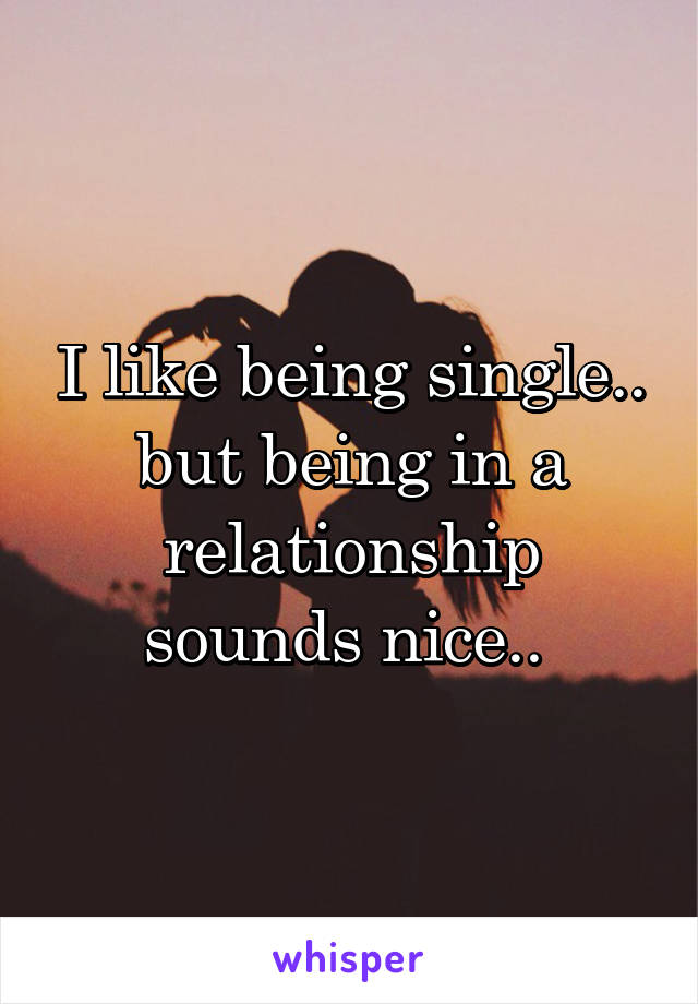 I like being single.. but being in a relationship sounds nice.. 