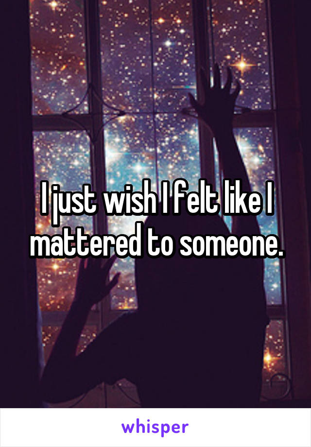 I just wish I felt like I mattered to someone.