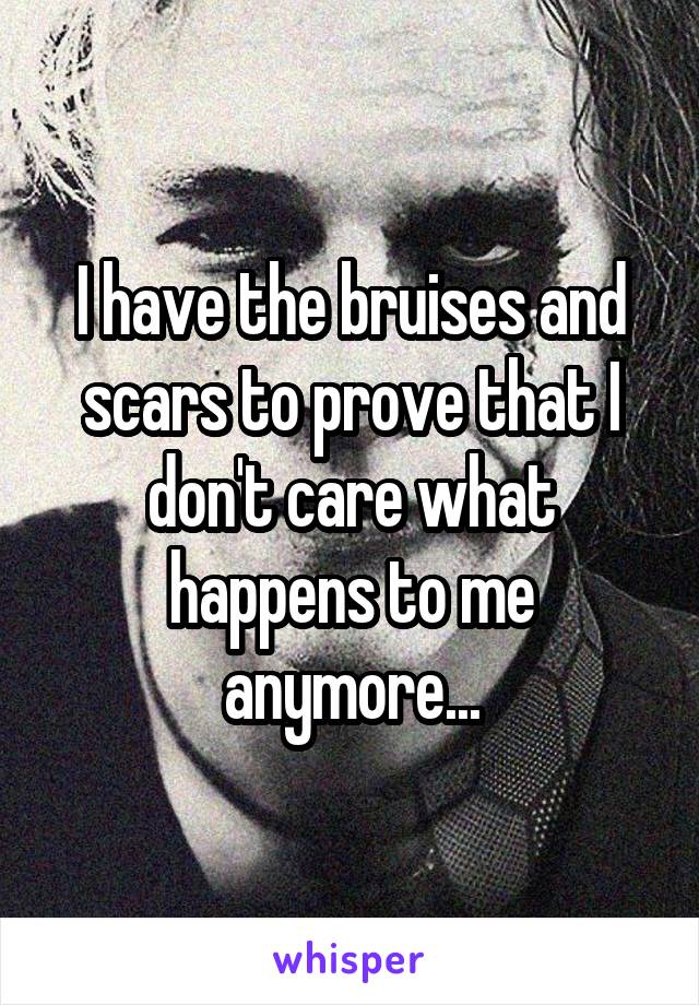 I have the bruises and scars to prove that I don't care what happens to me anymore...