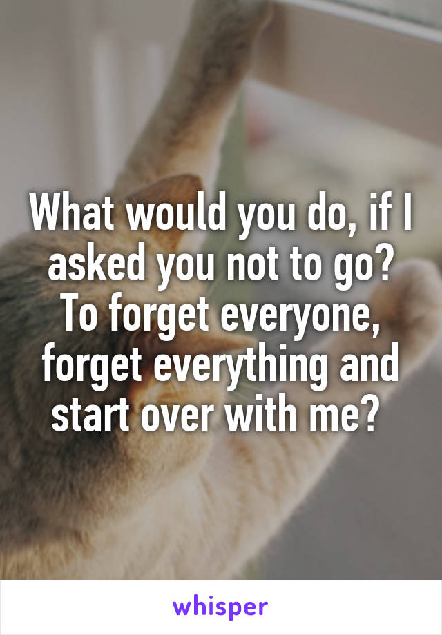 What would you do, if I asked you not to go? To forget everyone, forget everything and start over with me? 