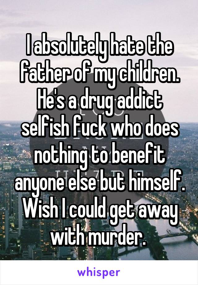 I absolutely hate the father of my children. He's a drug addict selfish fuck who does nothing to benefit anyone else but himself. Wish I could get away with murder. 