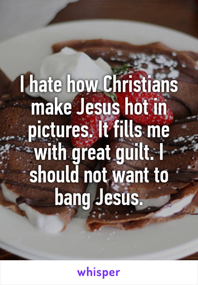 I hate how Christians make Jesus hot in pictures. It fills me with great guilt. I should not want to bang Jesus.