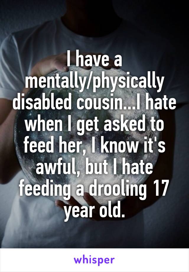 I have a mentally/physically disabled cousin...I hate when I get asked to feed her, I know it's awful, but I hate feeding a drooling 17 year old.
