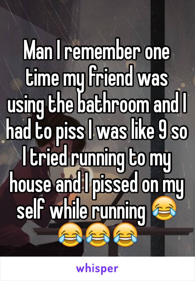 Man I remember one time my friend was using the bathroom and I had to piss I was like 9 so I tried running to my house and I pissed on my self while running 😂😂😂😂
