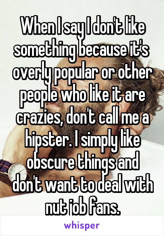 When I say I don't like something because it's  overly popular or other people who like it are crazies, don't call me a hipster. I simply like obscure things and don't want to deal with nut job fans.