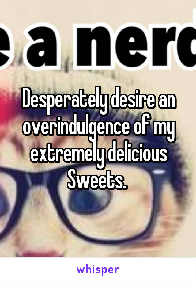 Desperately desire an overindulgence of my extremely delicious Sweets. 