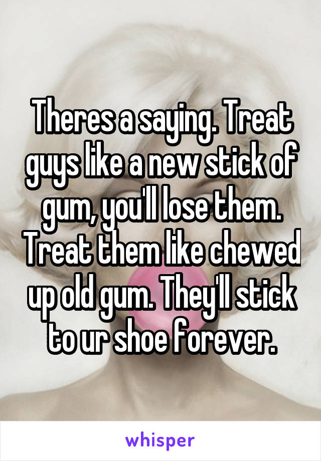 Theres a saying. Treat guys like a new stick of gum, you'll lose them. Treat them like chewed up old gum. They'll stick to ur shoe forever.