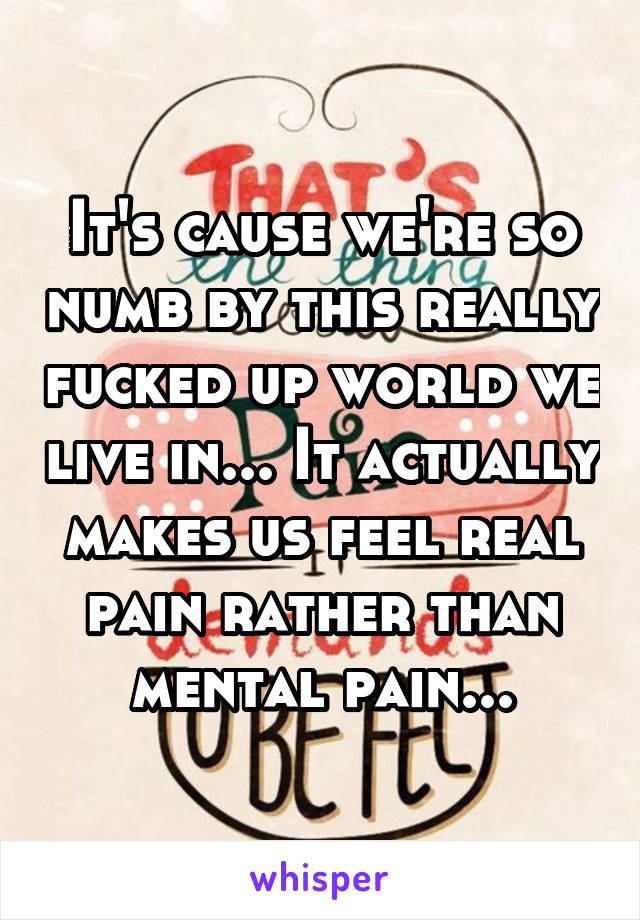It's cause we're so numb by this really fucked up world we live in... It actually makes us feel real pain rather than mental pain...
