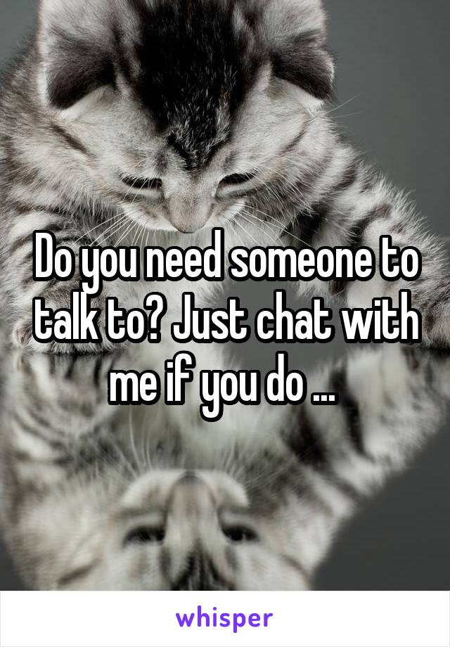 Do you need someone to talk to? Just chat with me if you do ... 