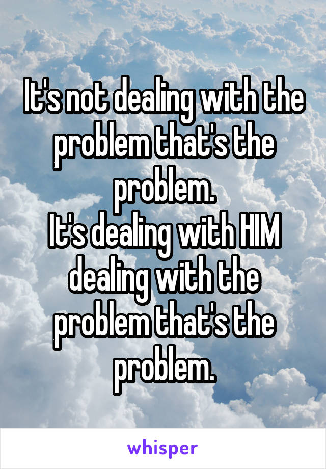 It's not dealing with the problem that's the problem.
It's dealing with HIM dealing with the problem that's the problem.